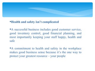 Health and safety isn’t complicated A successful business includes good customer service, good inventory control, good financial planning, and most importantly keeping your staff happy, health and safe A commitment to health and safety in the workplace makes good business sense because it’s the one way to protect your greatest resource – your people 