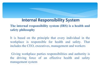 The internal responsibility system (IRS) is a health and safety philosophy It is based on the principle that every individual in the workplace is responsible for health and safety. That includes the CEO, executives, management and workers Giving workplace parties responsibilities and authority is the driving force of an effective health and safety management system Internal Responsibility System 