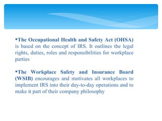 The Occupational Health and Safety Act (OHSA)  is based on the concept of IRS. It outlines the legal rights, duties, roles and responsibilities for workplace parties The Workplace Safety and Insurance Board (WSIB)  encourages and motivates all workplaces to implement IRS into their day-to-day operations and to make it part of their company philosophy 