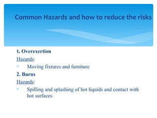 1.  Overexertion Hazards : Moving fixtures and furniture 2. Burns Hazards : Spilling and splashing of hot liquids and contact with hot surfaces Common Hazards and how to reduce the risks 