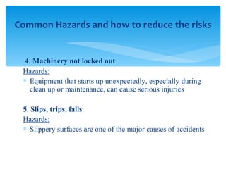 4 .  Machinery not locked out Hazards: Equipment that starts up unexpectedly, especially during clean up or maintenance, can cause serious injuries 5. Slips, trips, falls Hazards: Slippery surfaces are one of the major causes of accidents  Common Hazards and how to reduce the risks 