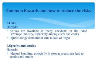 6.Cuts Hazards: Knives are involved in many accidents in the Food Beverage industry, especially among chefs and cooks.  Injuries range from minor cuts to loss of finger 7.Sprains and strains Hazards: Manual handling, especially in storage areas, can lead to sprains and strains. Common Hazards and how to reduce the risks 