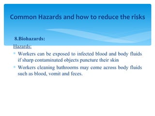 8.Biohazards: Hazards: Workers can be exposed to infected blood and body fluids if sharp contaminated objects puncture their skin  Workers cleaning bathrooms may come across body fluids such as blood, vomit and feces. Common Hazards and how to reduce the risks 