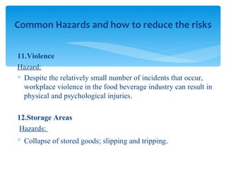 11.Violence Hazard: Despite the relatively small number of incidents that occur, workplace violence in the food beverage industry can result in physical and psychological injuries. 12.Storage Areas Hazards:  Collapse of stored goods; slipping and tripping . Common Hazards and how to reduce the risks 