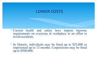 Current health and safety laws impose rigorous requirements on everyone in workplace in an effort to avoid accidents.  In Ontario, individuals may be fined up to $25,000 or imprisoned up to 12 months. Corporations may be fined up to $500,000. LOWER COSTS 