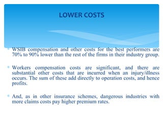 WSIB compensation and other costs for the best performers are 70% to 90% lower than the rest of the firms in their industry group.  Workers compensation costs are significant, and there are substantial other costs that are incurred when an injury/illness occurs. The sum of these add directly to operation costs, and hence profits. And, as in other insurance schemes, dangerous industries with more claims costs pay higher premium rates.  LOWER COSTS 