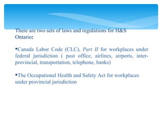 Canada Labor Code (CLC),  Part II  for workplaces under federal jurisdiction ( post office, airlines, airports, inter-provincial, transportation, telephone, banks) The Occupational Health and Safety Act   for workplaces under provincial jurisdiction There are two sets of laws and regulations for H&S Ontario : 