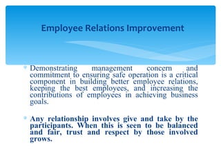 Demonstrating management concern and commitment to ensuring safe operation is a critical component in building better employee relations, keeping the best employees, and increasing the contributions of employees in achieving business goals. Any relationship involves give and take by the participants. When this is seen to be balanced and fair, trust and respect by those involved grows. Employee Relations Improvement 