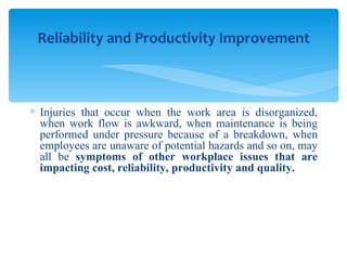 Injuries that occur when the work area is disorganized, when work flow is awkward, when maintenance is being performed under pressure because of a breakdown, when employees are unaware of potential hazards and so on, may all be  symptoms of other workplace issues that are impacting cost, reliability, productivity and quality. Reliability and Productivity Improvement 