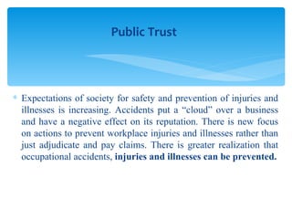 Expectations of society for safety and prevention of injuries and illnesses is increasing. Accidents put a “cloud” over a business and have a negative effect on its reputation. There is new focus on actions to prevent workplace injuries and illnesses rather than just adjudicate and pay claims. There is greater realization that occupational accidents,  injuries and illnesses can be prevented. Public Trust 