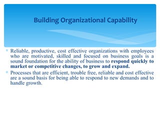 Reliable, productive, cost effective organizations with employees who are motivated, skilled and focused on business goals is a sound foundation for the ability of business to  respond quickly to market or competitive changes, to grow and expand. Processes that are efficient, trouble free, reliable and cost effective are a sound basis for being able to respond to new demands and to handle growth.  Building Organizational Capability 
