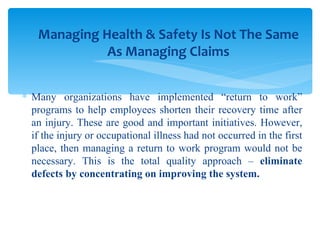 Many organizations have implemented “return to work” programs to help employees shorten their recovery time after an injury. These are good and important initiatives. However, if the injury or occupational illness had not occurred in the first place, then managing a return to work program would not be necessary. This is the total quality approach –  eliminate defects by concentrating on improving the system. Managing Health & Safety Is Not The Same As Managing Claims 