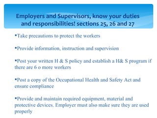 Employers and Supervisors, know your duties and responsibilities! sections 25, 26 and 27 Take precautions to protect the workers Provide information, instruction and supervision Post your written H & S policy and establish a H& S program if there are 6 o more workers Post a copy of the Occupational Health and Safety Act and ensure compliance Provide and maintain required equipment, material and protective devices. Employer must also make sure they are used properly 