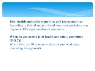 Joint health and safety committee and representatives According to federal and provincial laws your workplace may require a H&S representative or committee When do you need a joint health and safety committee (JHSC)? Where there are 20 or more workers in your workplace, (including management) 