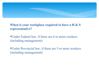 When is your workplace required to have a H & S representative? Under Federal law, if there are 6 or more workers  (including management) Under Provincial law, if there are 5 or more workers (including management) 
