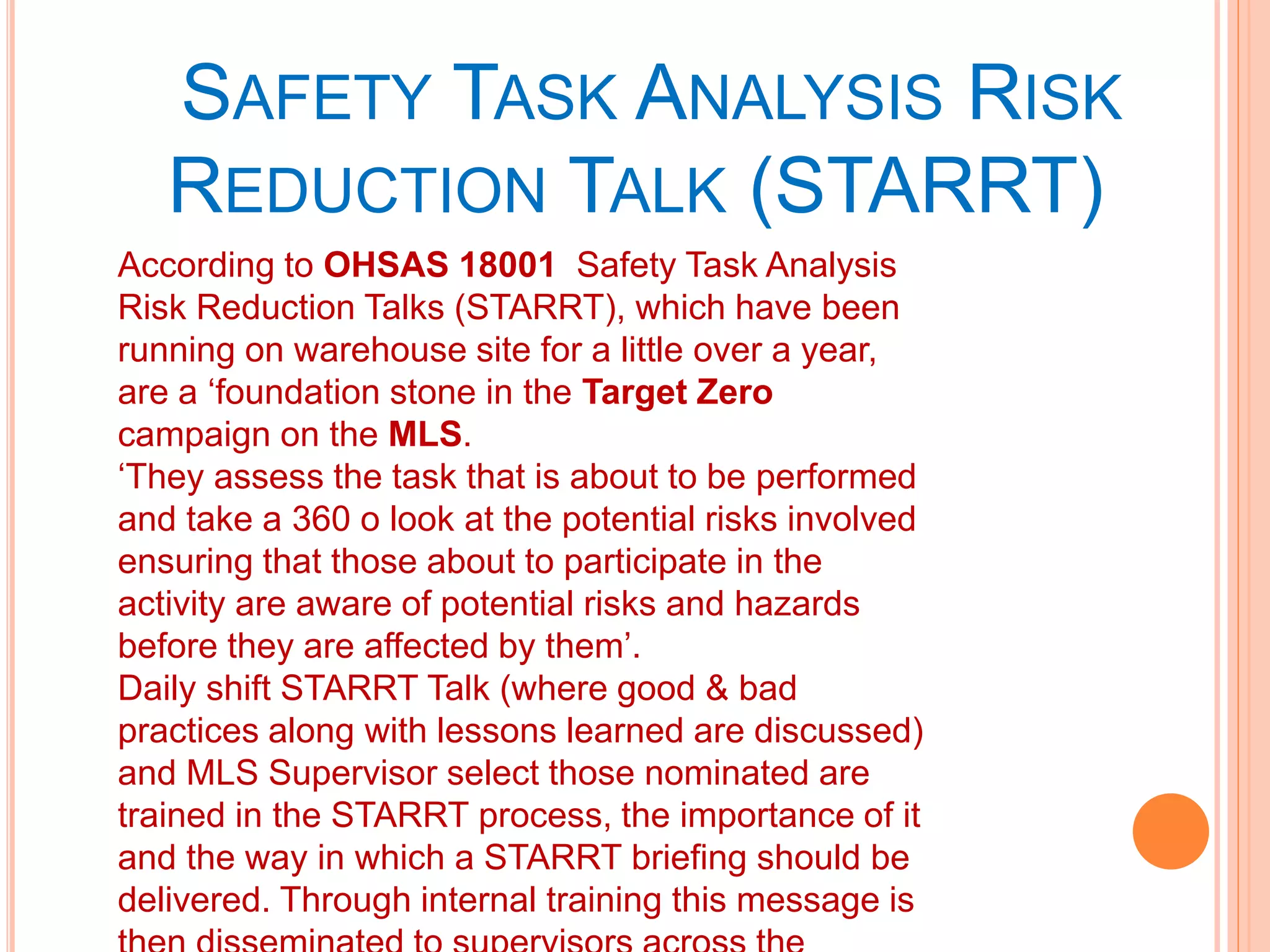SAFETY TASK ANALYSIS RISK
REDUCTION TALK (STARRT)
According to OHSAS 18001 Safety Task Analysis
Risk Reduction Talks (STARRT), which have been
running on warehouse site for a little over a year,
are a ‘foundation stone in the Target Zero
campaign on the MLS.
‘They assess the task that is about to be performed
and take a 360 o look at the potential risks involved
ensuring that those about to participate in the
activity are aware of potential risks and hazards
before they are affected by them’.
Daily shift STARRT Talk (where good & bad
practices along with lessons learned are discussed)
and MLS Supervisor select those nominated are
trained in the STARRT process, the importance of it
and the way in which a STARRT briefing should be
delivered. Through internal training this message is
 