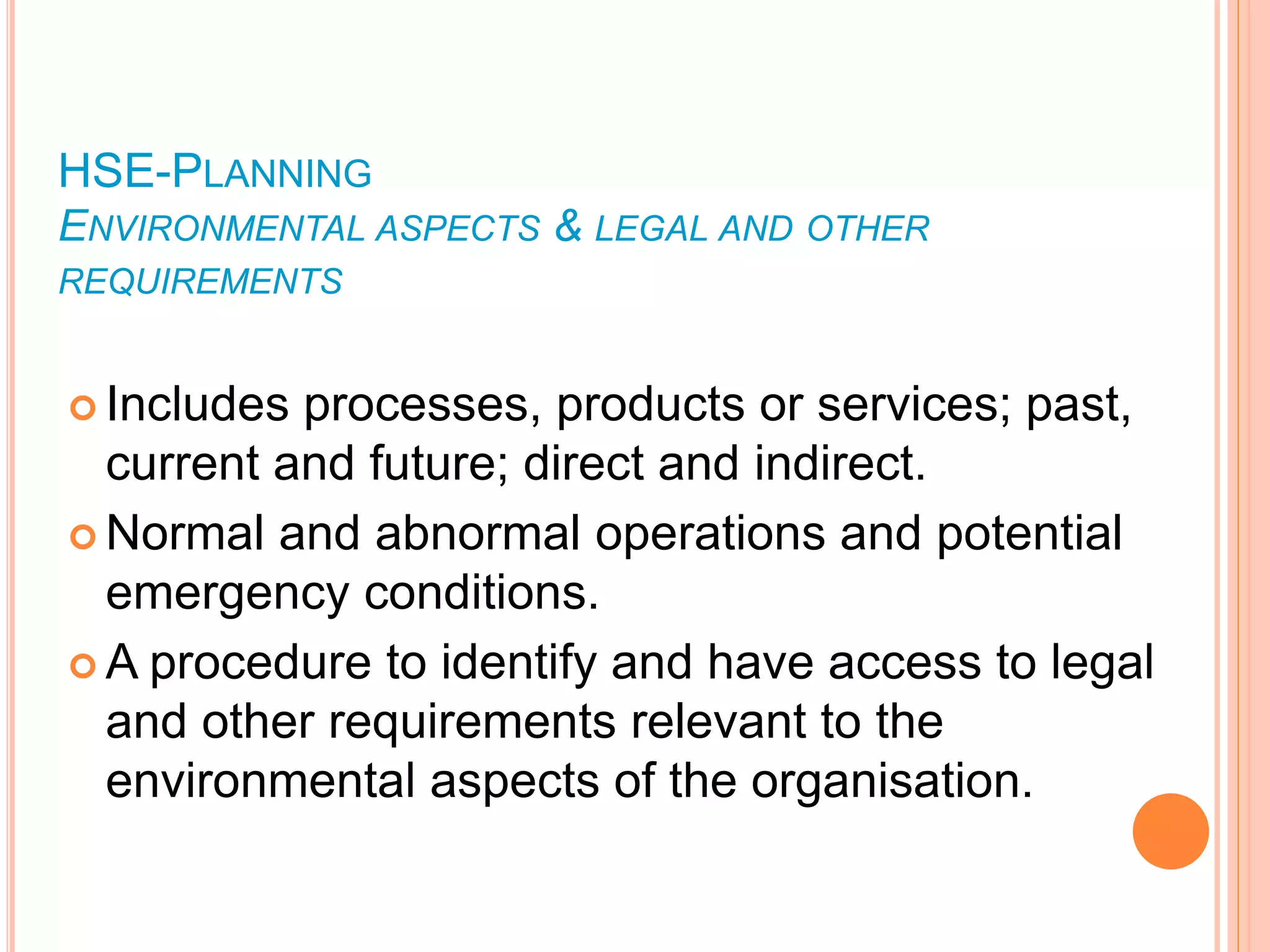 HSE-PLANNING
ENVIRONMENTAL ASPECTS & LEGAL AND OTHER
REQUIREMENTS
 Includes processes, products or services; past,
current and future; direct and indirect.
 Normal and abnormal operations and potential
emergency conditions.
 A procedure to identify and have access to legal
and other requirements relevant to the
environmental aspects of the organisation.
 