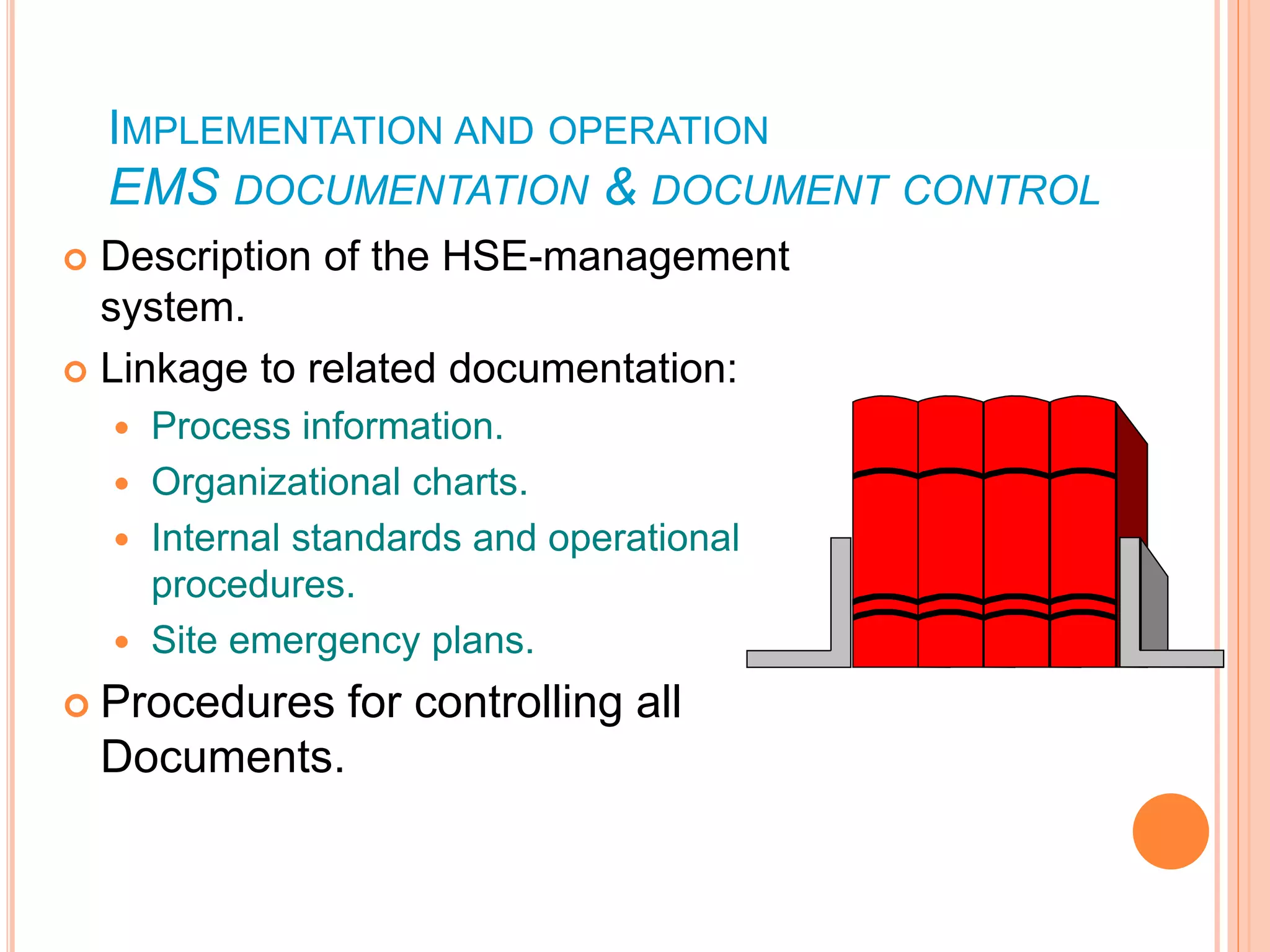 IMPLEMENTATION AND OPERATION
EMS DOCUMENTATION & DOCUMENT CONTROL
 Description of the HSE-management
system.
 Linkage to related documentation:
 Process information.
 Organizational charts.
 Internal standards and operational
procedures.
 Site emergency plans.
 Procedures for controlling all
Documents.
 