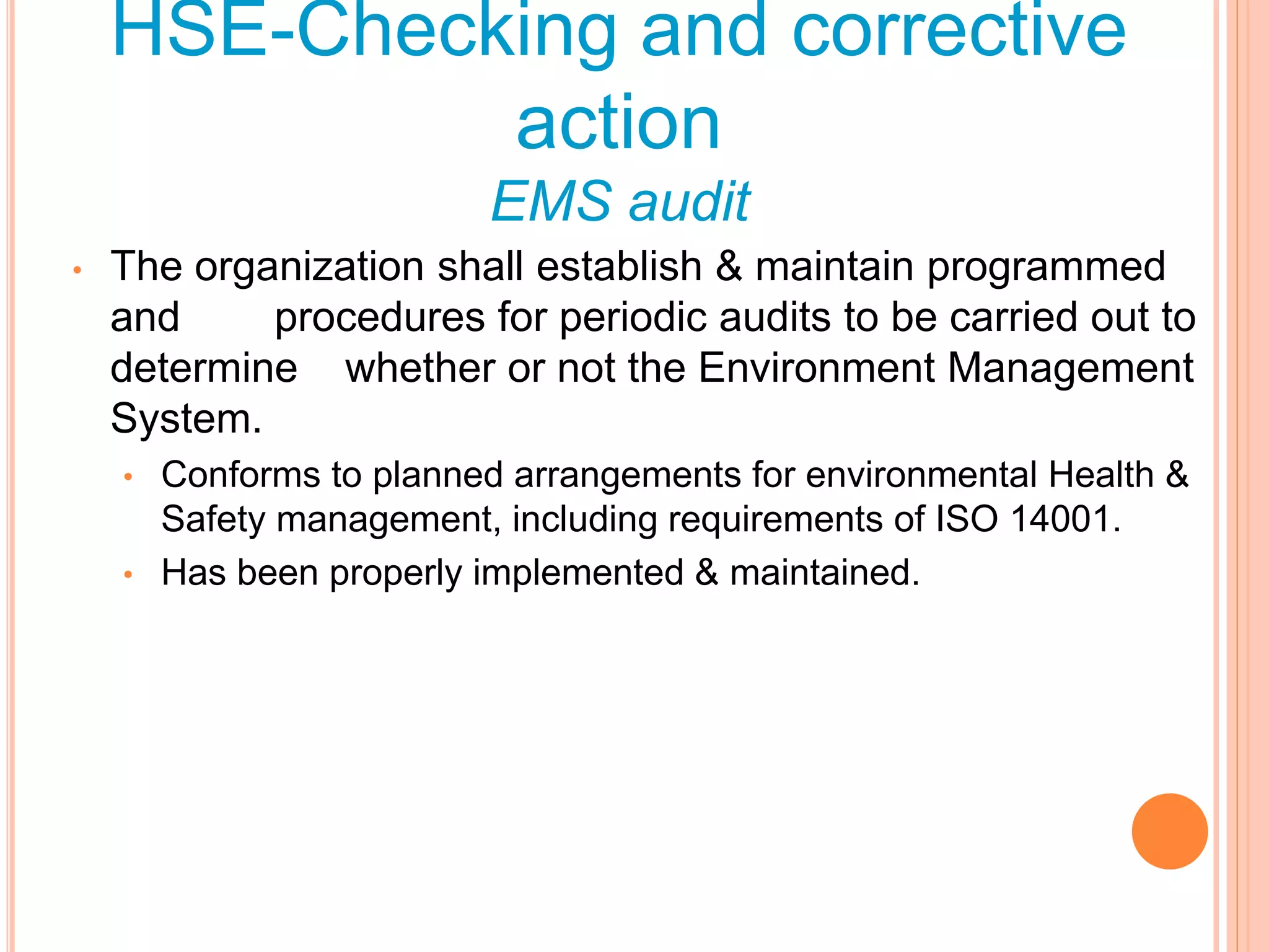• The organization shall establish & maintain programmed
and procedures for periodic audits to be carried out to
determine whether or not the Environment Management
System.
• Conforms to planned arrangements for environmental Health &
Safety management, including requirements of ISO 14001.
• Has been properly implemented & maintained.
HSE-Checking and corrective
action
EMS audit
 