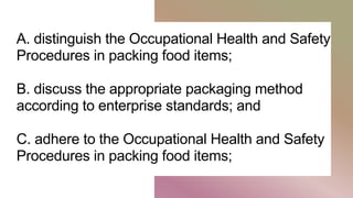 A. distinguish the Occupational Health and Safety
Procedures in packing food items;
B. discuss the appropriate packaging method
according to enterprise standards; and
C. adhere to the Occupational Health and Safety
Procedures in packing food items;
 