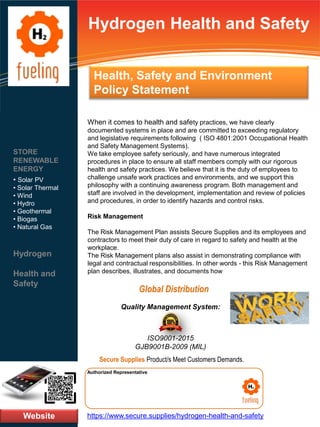 Hydrogen Health and Safety
When it comes to health and safety practices, we have clearly
documented systems in place and are committed to exceeding regulatory
and legislative requirements following ( ISO 4801:2001 Occupational Health
and Safety Management Systems).
We take employee safety seriously, and have numerous integrated
procedures in place to ensure all staff members comply with our rigorous
health and safety practices. We believe that it is the duty of employees to
challenge unsafe work practices and environments, and we support this
philosophy with a continuing awareness program. Both management and
staff are involved in the development, implementation and review of policies
and procedures, in order to identify hazards and control risks.
Risk Management
The Risk Management Plan assists Secure Supplies and its employees and
contractors to meet their duty of care in regard to safety and health at the
workplace.
The Risk Management plans also assist in demonstrating compliance with
legal and contractual responsibilities. In other words - this Risk Management
plan describes, illustrates, and documents how
Website
STORE
RENEWABLE
ENERGY
• Solar PV
• Solar Thermal
• Wind
• Hydro
• Geothermal
• Biogas
• Natural Gas
Hydrogen
Health and
Safety
https://www.secure.supplies/hydrogen-health-and-safety
Authorized Representative
Authorized Representative
Quality Management System:
ISO9001-2015
GJB9001B-2009 (MIL)
Secure Supplies Product/s Meet Customers Demands.
Global Distribution
Health, Safety and Environment
Policy Statement
 