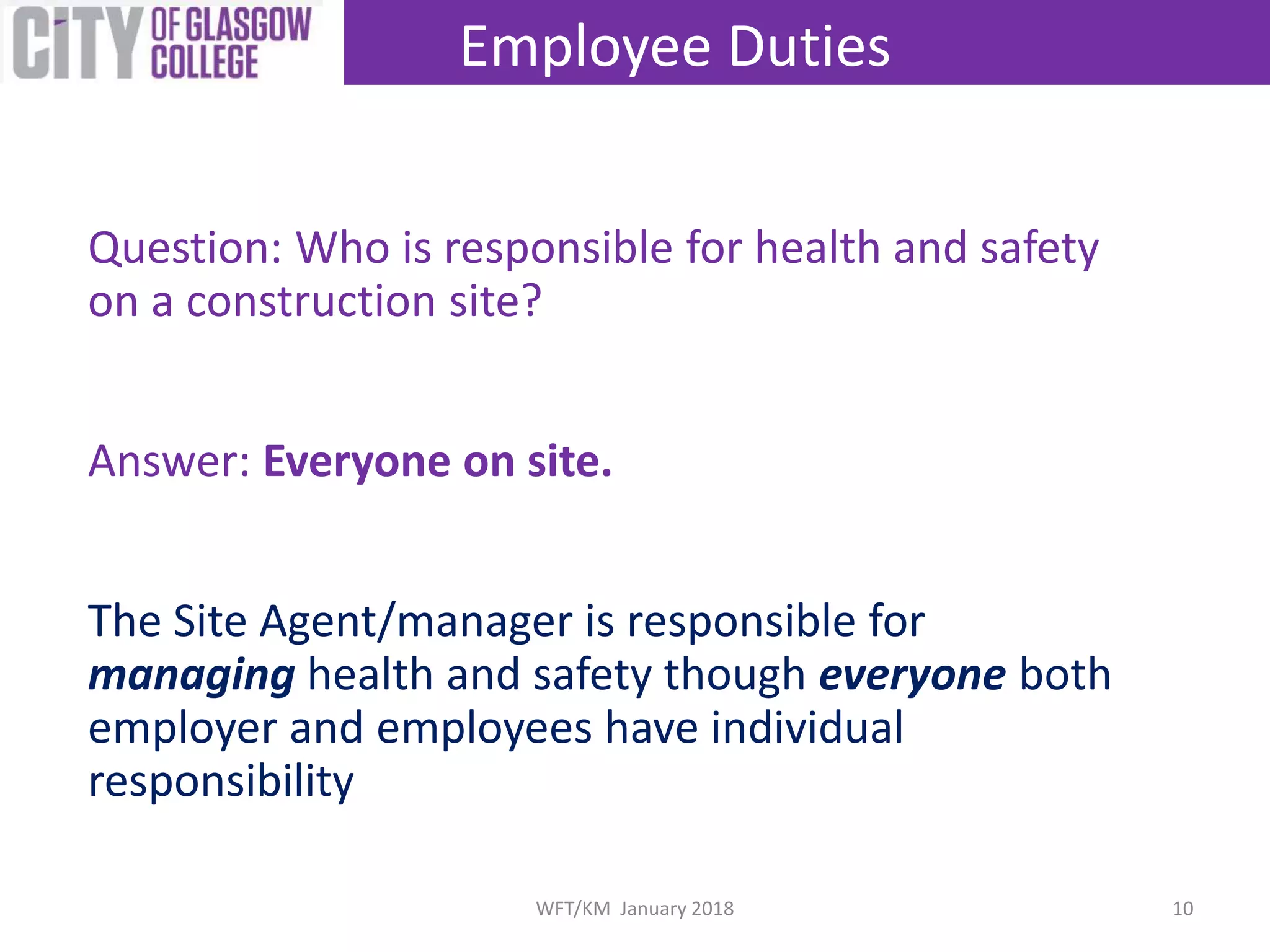 Question: Who is responsible for health and safety
on a construction site?
Answer: Everyone on site.
The Site Agent/manager is responsible for
managing health and safety though everyone both
employer and employees have individual
responsibility
Employee Duties
10WFT/KM January 2018
 