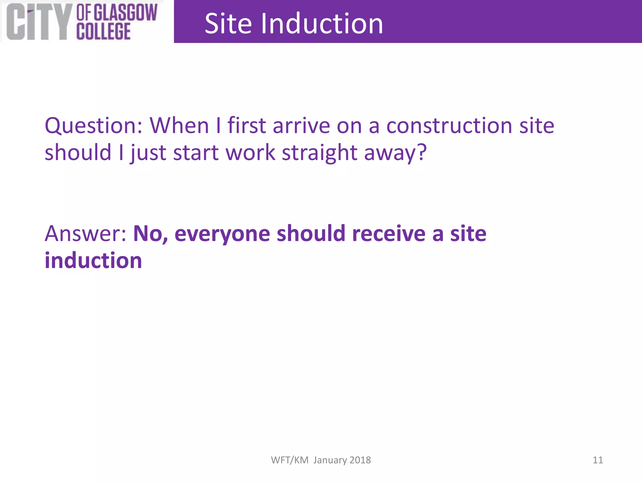 Question: When I first arrive on a construction site
should I just start work straight away?
Answer: No, everyone should receive a site
induction
Site Induction
11WFT/KM January 2018
 