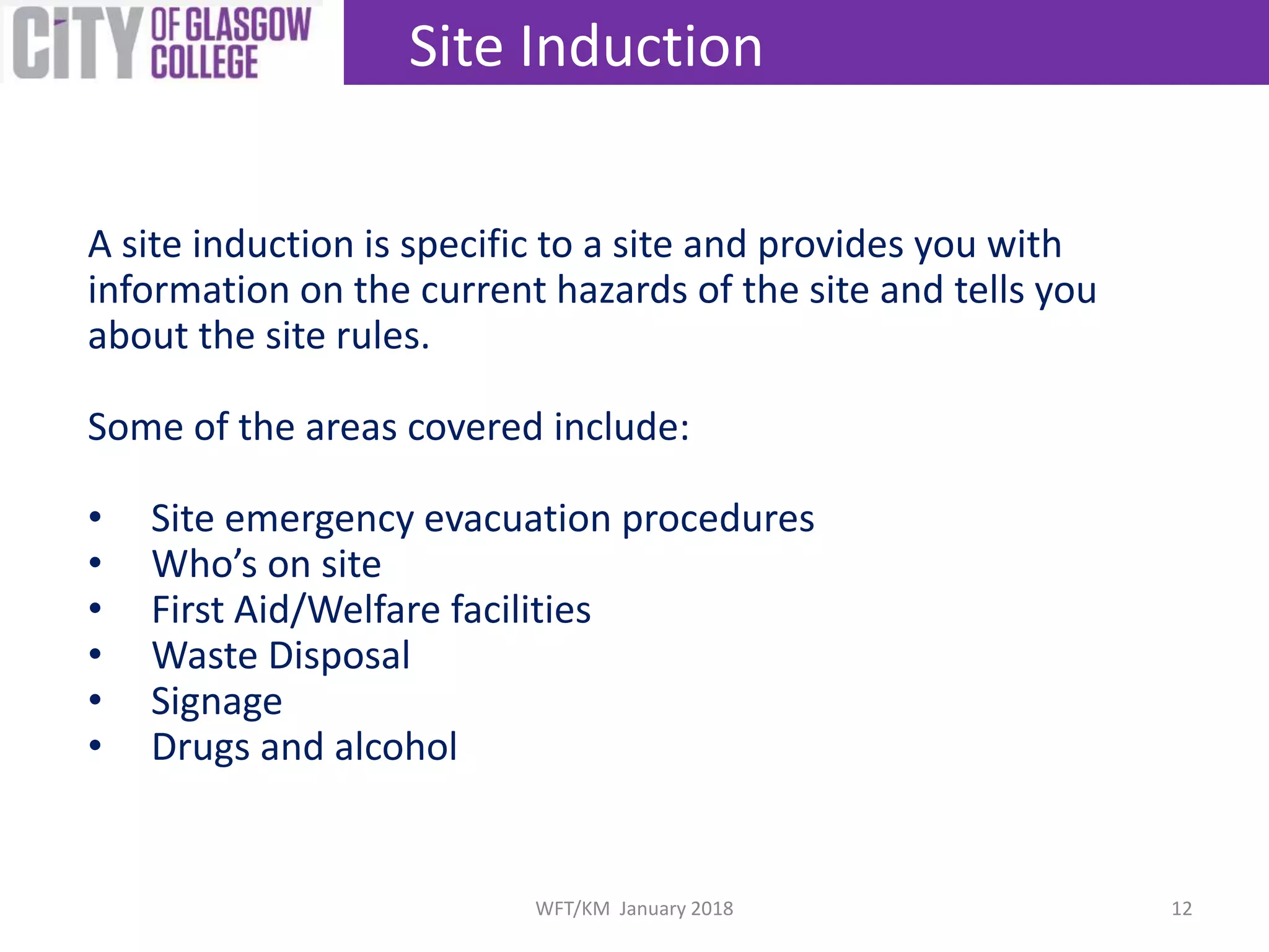 A site induction is specific to a site and provides you with
information on the current hazards of the site and tells you
about the site rules.
Some of the areas covered include:
• Site emergency evacuation procedures
• Who’s on site
• First Aid/Welfare facilities
• Waste Disposal
• Signage
• Drugs and alcohol
Site Induction
12WFT/KM January 2018
 