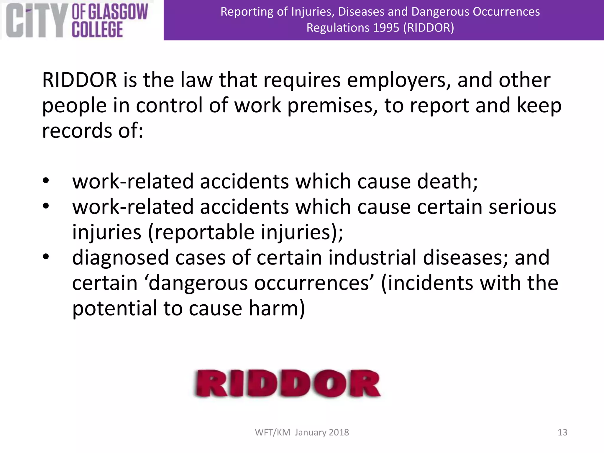 RIDDOR is the law that requires employers, and other
people in control of work premises, to report and keep
records of:
• work-related accidents which cause death;
• work-related accidents which cause certain serious
injuries (reportable injuries);
• diagnosed cases of certain industrial diseases; and
certain ‘dangerous occurrences’ (incidents with the
potential to cause harm)
Reporting of Injuries, Diseases and Dangerous Occurrences
Regulations 1995 (RIDDOR)
13WFT/KM January 2018
 