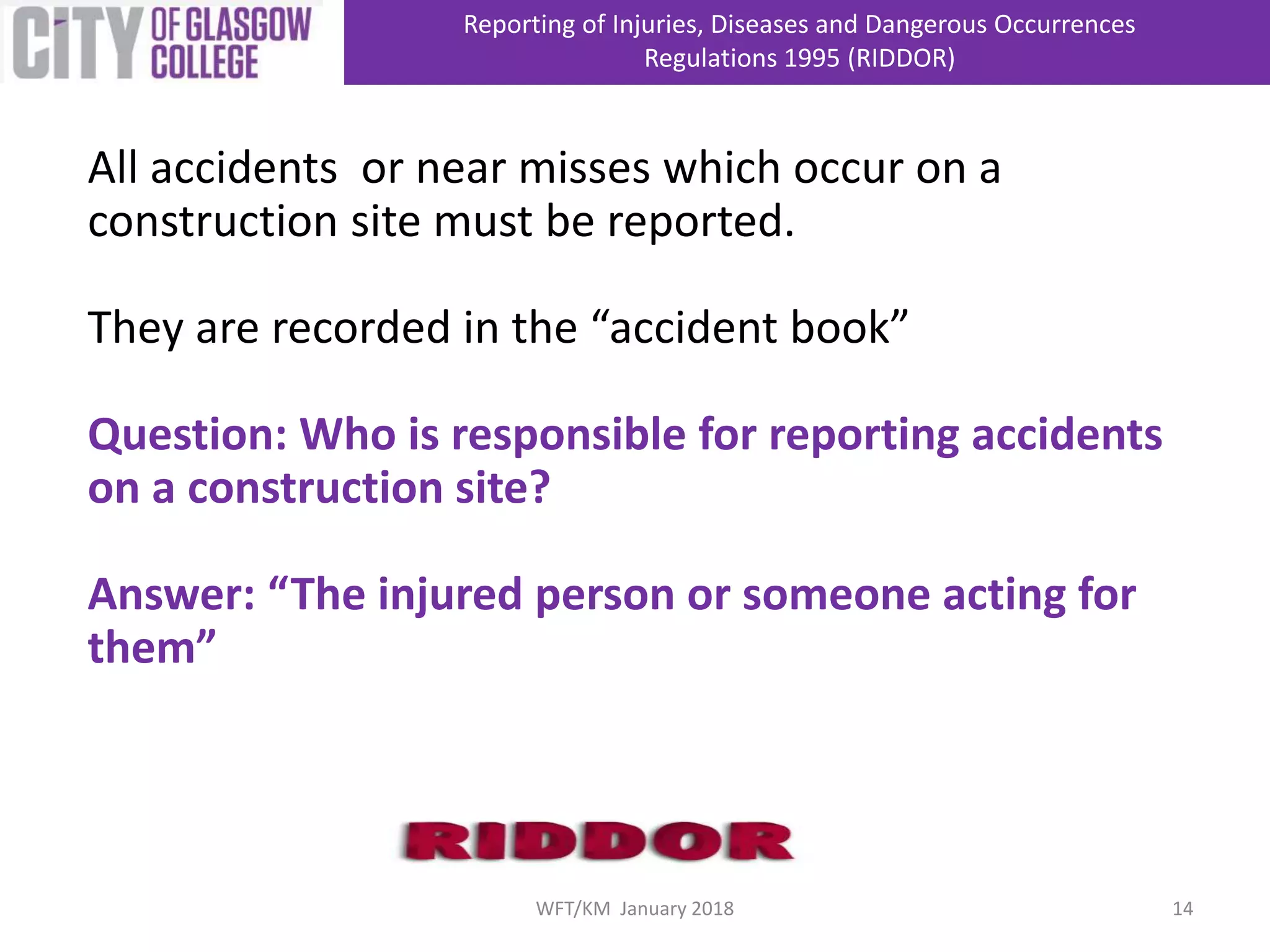 All accidents or near misses which occur on a
construction site must be reported.
They are recorded in the “accident book”
Question: Who is responsible for reporting accidents
on a construction site?
Answer: “The injured person or someone acting for
them”
Reporting of Injuries, Diseases and Dangerous Occurrences
Regulations 1995 (RIDDOR)
14WFT/KM January 2018
 