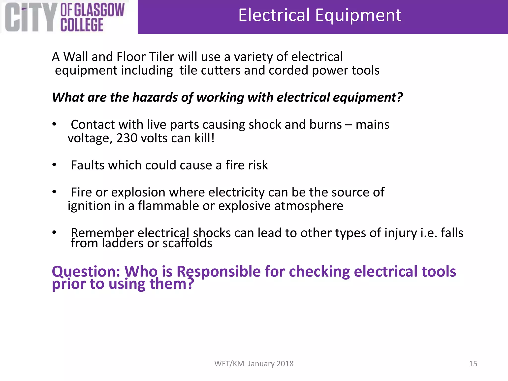 Electrical Equipment
15WFT/KM January 2018
A Wall and Floor Tiler will use a variety of electrical
equipment including tile cutters and corded power tools
What are the hazards of working with electrical equipment?
• Contact with live parts causing shock and burns – mains
voltage, 230 volts can kill!
• Faults which could cause a fire risk
• Fire or explosion where electricity can be the source of
ignition in a flammable or explosive atmosphere
• Remember electrical shocks can lead to other types of injury i.e. falls
from ladders or scaffolds
Question: Who is Responsible for checking electrical tools
prior to using them?
 