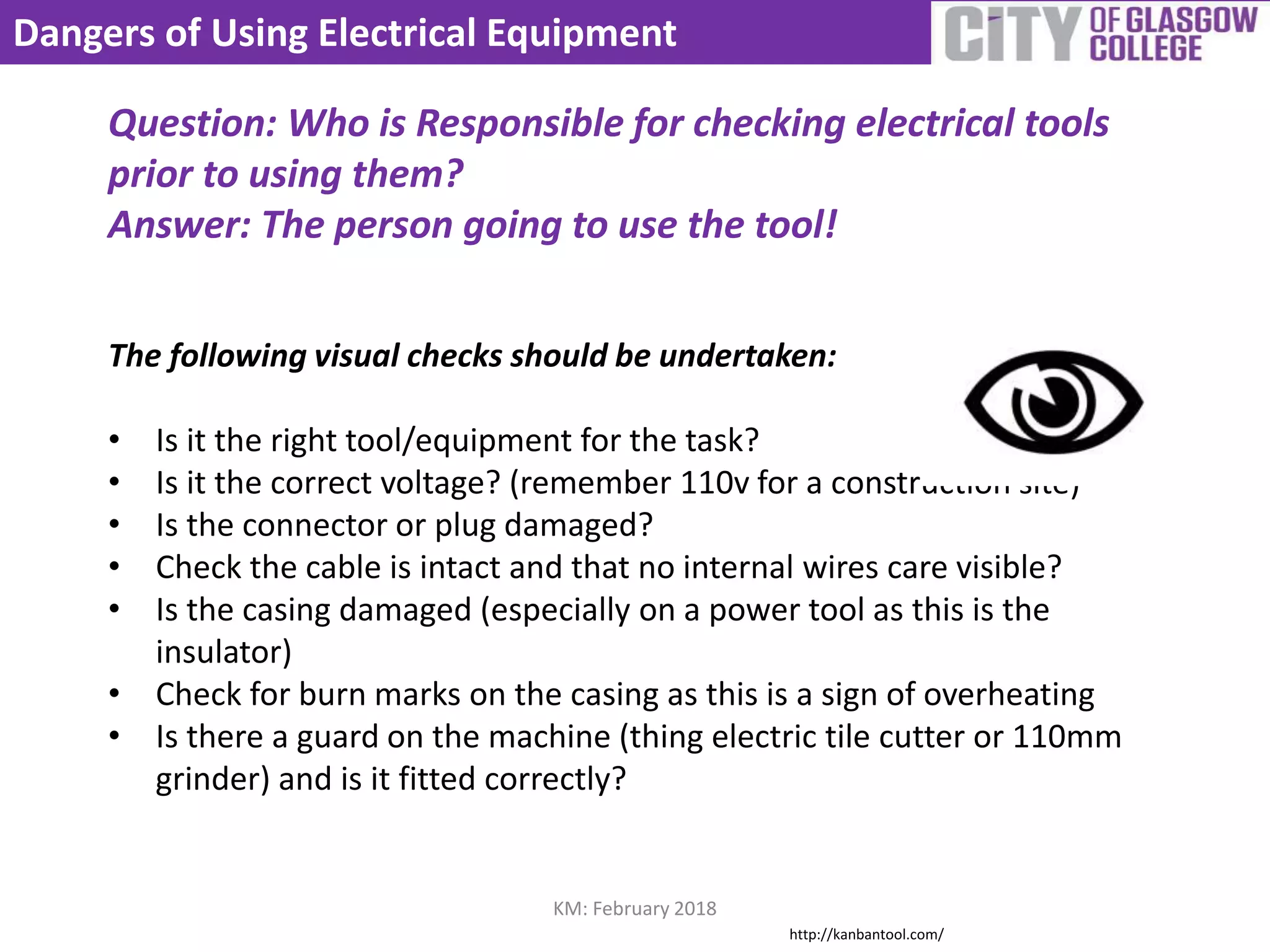 Dangers of Using Electrical Equipment
Question: Who is Responsible for checking electrical tools
prior to using them?
Answer: The person going to use the tool!
The following visual checks should be undertaken:
• Is it the right tool/equipment for the task?
• Is it the correct voltage? (remember 110v for a construction site)
• Is the connector or plug damaged?
• Check the cable is intact and that no internal wires care visible?
• Is the casing damaged (especially on a power tool as this is the
insulator)
• Check for burn marks on the casing as this is a sign of overheating
• Is there a guard on the machine (thing electric tile cutter or 110mm
grinder) and is it fitted correctly?
KM: February 2018
http://kanbantool.com/
 