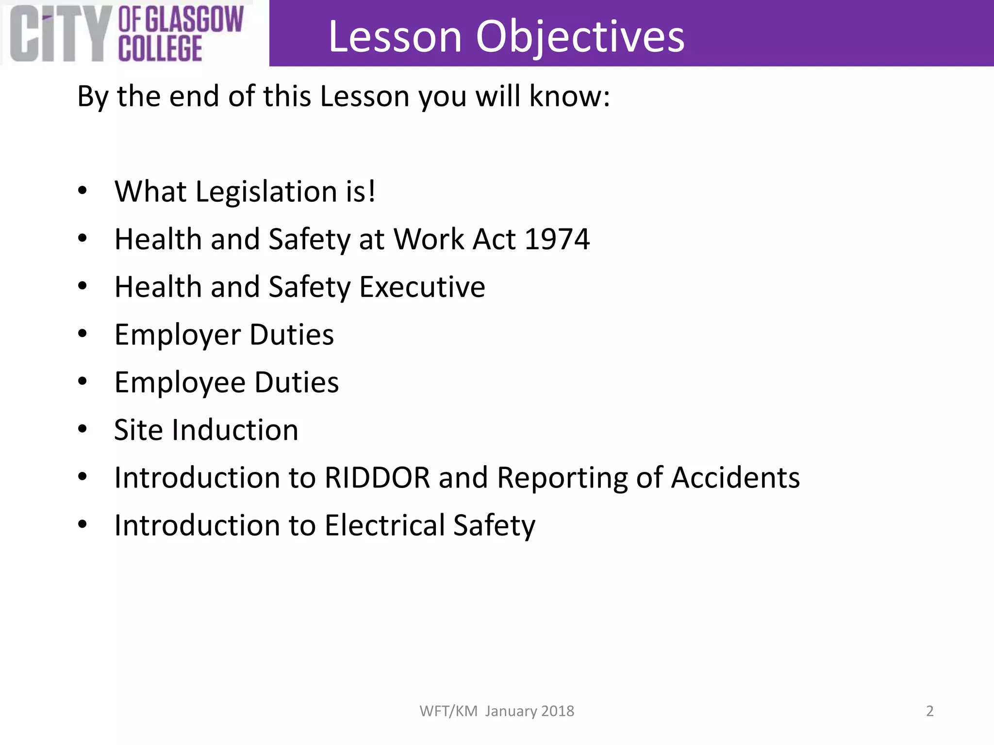 By the end of this Lesson you will know:
• What Legislation is!
• Health and Safety at Work Act 1974
• Health and Safety Executive
• Employer Duties
• Employee Duties
• Site Induction
• Introduction to RIDDOR and Reporting of Accidents
• Introduction to Electrical Safety
Lesson Objectives
2WFT/KM January 2018
 