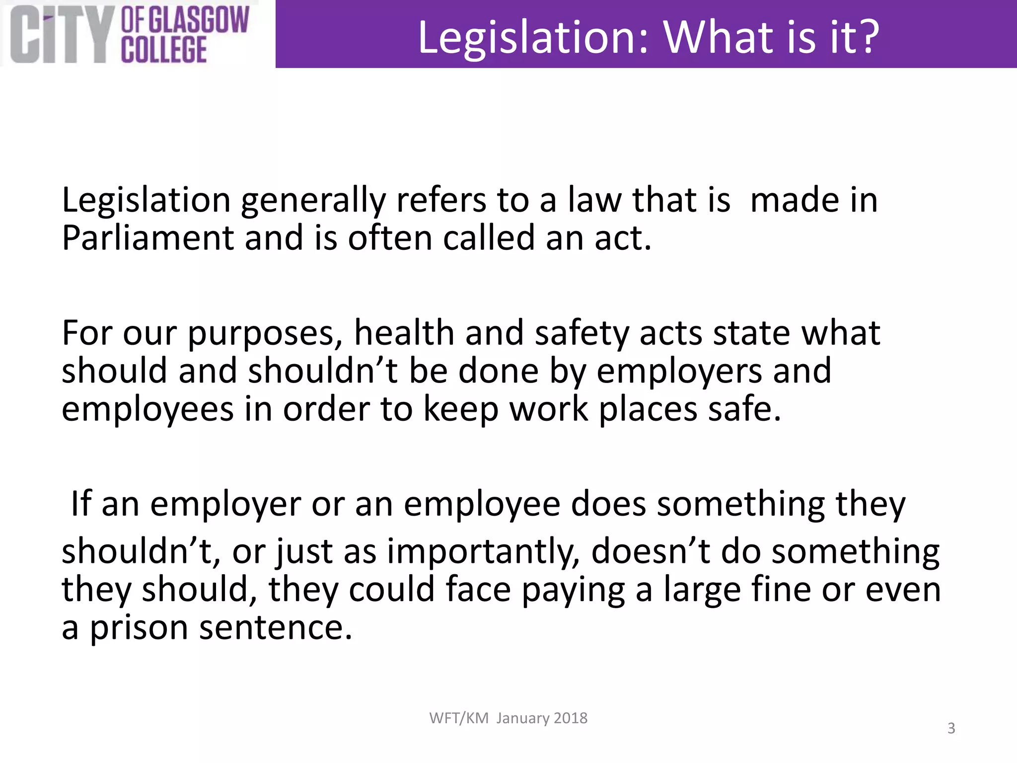 Legislation generally refers to a law that is made in
Parliament and is often called an act.
For our purposes, health and safety acts state what
should and shouldn’t be done by employers and
employees in order to keep work places safe.
If an employer or an employee does something they
shouldn’t, or just as importantly, doesn’t do something
they should, they could face paying a large fine or even
a prison sentence.
Legislation: What is it?
3
WFT/KM January 2018
 