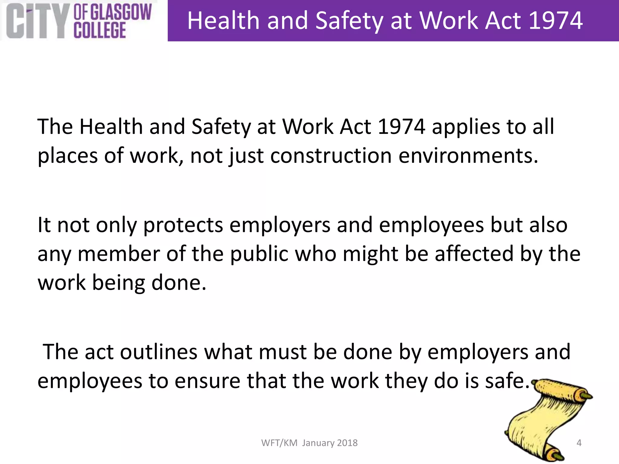The Health and Safety at Work Act 1974 applies to all
places of work, not just construction environments.
It not only protects employers and employees but also
any member of the public who might be affected by the
work being done.
The act outlines what must be done by employers and
employees to ensure that the work they do is safe.
Health and Safety at Work Act 1974
4WFT/KM January 2018
 
