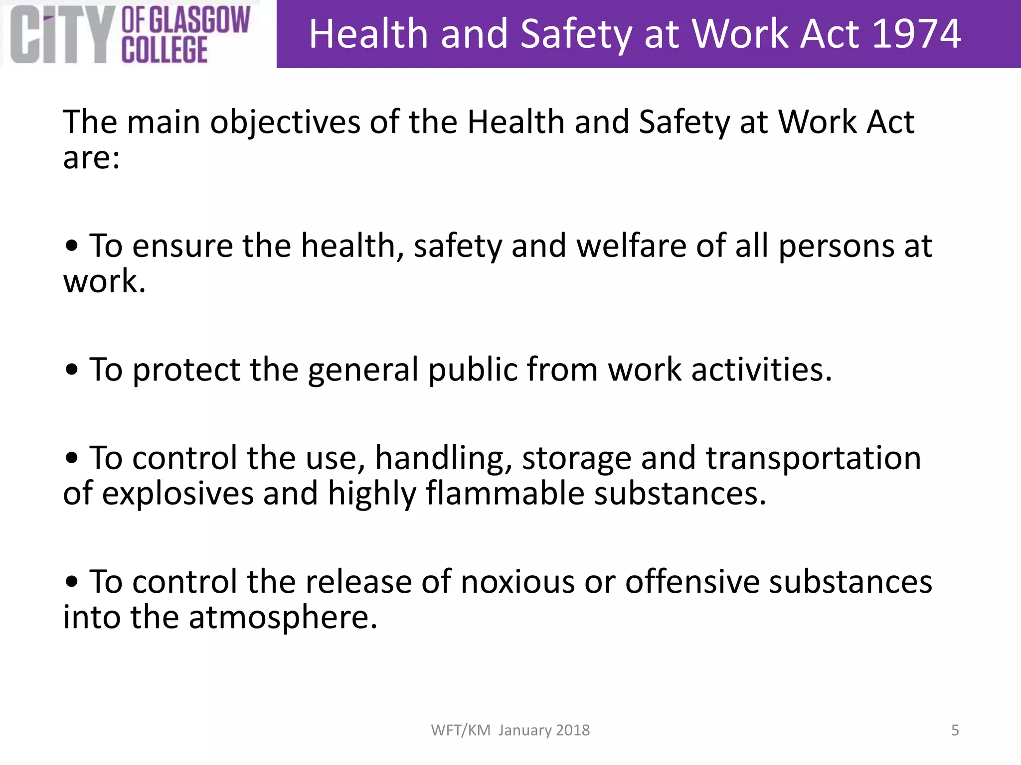 The main objectives of the Health and Safety at Work Act
are:
• To ensure the health, safety and welfare of all persons at
work.
• To protect the general public from work activities.
• To control the use, handling, storage and transportation
of explosives and highly flammable substances.
• To control the release of noxious or offensive substances
into the atmosphere.
Health and Safety at Work Act 1974
5WFT/KM January 2018
 