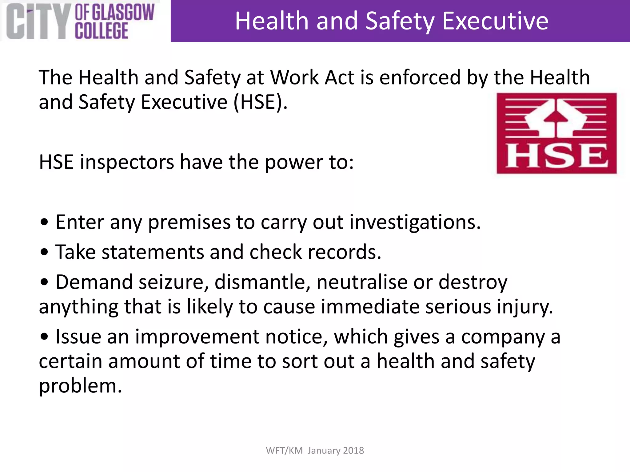 The Health and Safety at Work Act is enforced by the Health
and Safety Executive (HSE).
HSE inspectors have the power to:
• Enter any premises to carry out investigations.
• Take statements and check records.
• Demand seizure, dismantle, neutralise or destroy
anything that is likely to cause immediate serious injury.
• Issue an improvement notice, which gives a company a
certain amount of time to sort out a health and safety
problem.
Health and Safety Executive
WFT/KM January 2018
 