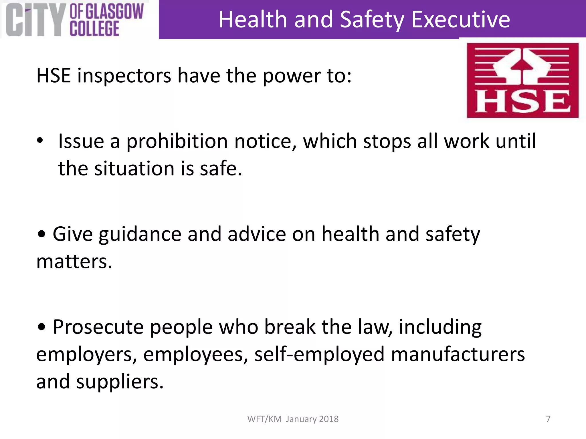 HSE inspectors have the power to:
• Issue a prohibition notice, which stops all work until
the situation is safe.
• Give guidance and advice on health and safety
matters.
• Prosecute people who break the law, including
employers, employees, self-employed manufacturers
and suppliers.
Health and Safety Executive
7WFT/KM January 2018
 