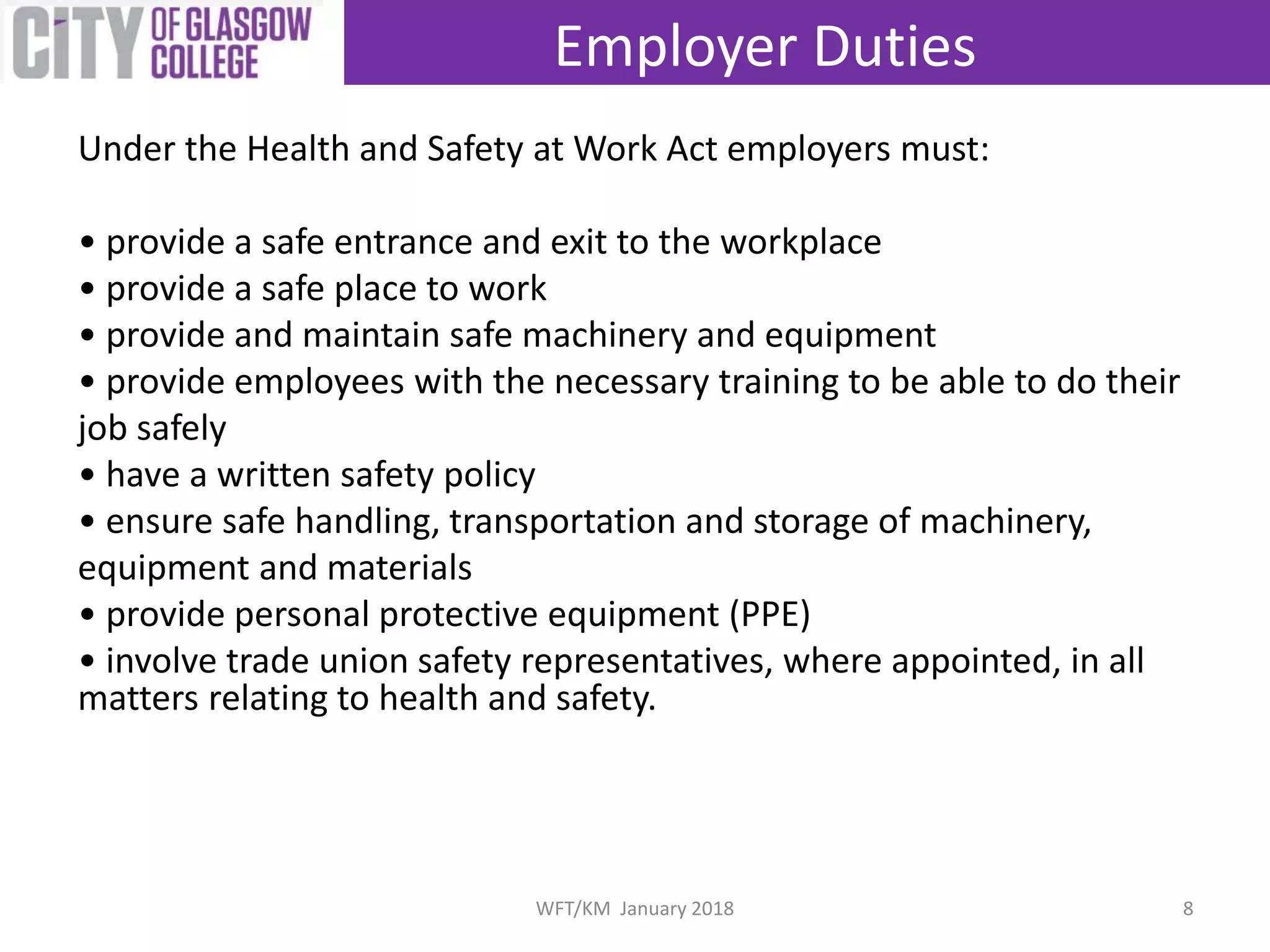 Under the Health and Safety at Work Act employers must:
• provide a safe entrance and exit to the workplace
• provide a safe place to work
• provide and maintain safe machinery and equipment
• provide employees with the necessary training to be able to do their
job safely
• have a written safety policy
• ensure safe handling, transportation and storage of machinery,
equipment and materials
• provide personal protective equipment (PPE)
• involve trade union safety representatives, where appointed, in all
matters relating to health and safety.
Employer Duties
8WFT/KM January 2018
 