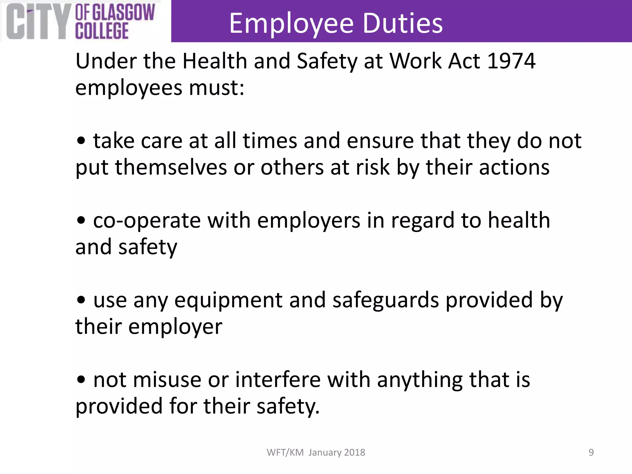 Under the Health and Safety at Work Act 1974
employees must:
• take care at all times and ensure that they do not
put themselves or others at risk by their actions
• co-operate with employers in regard to health
and safety
• use any equipment and safeguards provided by
their employer
• not misuse or interfere with anything that is
provided for their safety.
Employee Duties
9WFT/KM January 2018
 