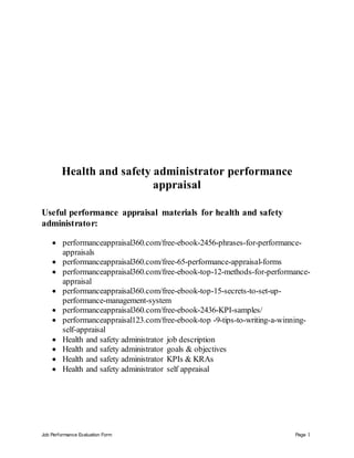 Job Performance Evaluation Form Page 1
Health and safety administrator performance
appraisal
Useful performance appraisal materials for health and safety
administrator:
 performanceappraisal360.com/free-ebook-2456-phrases-for-performance-
appraisals
 performanceappraisal360.com/free-65-performance-appraisal-forms
 performanceappraisal360.com/free-ebook-top-12-methods-for-performance-
appraisal
 performanceappraisal360.com/free-ebook-top-15-secrets-to-set-up-
performance-management-system
 performanceappraisal360.com/free-ebook-2436-KPI-samples/
 performanceappraisal123.com/free-ebook-top -9-tips-to-writing-a-winning-
self-appraisal
 Health and safety administrator job description
 Health and safety administrator goals & objectives
 Health and safety administrator KPIs & KRAs
 Health and safety administrator self appraisal
 