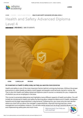 27/07/2018 Health and Safety Advanced Diploma Level 4 - Adams Academy
https://www.adamsacademy.com/course/health-and-safety-advanced-diploma-level-4/ 1/14
( 1 REVIEWS )
HOME / COURSE / HEALTH AND FITNESS / HEALTH AND SAFETY ADVANCED DIPLOMA LEVEL 4
Health and Safety Advanced Diploma
Level 4
588 STUDENTS
An investment on health & safety today can help you save lots more tomorrow
Health and safety is one of the most important factors behind running any business. Without the proper
precautions in place deadly accidents could happen and people could seriously injured or worse, die.
That is why this Health and Safety Advanced Diploma Level 4 course is a necessity for you, irrespective
of whether you are an employee or the boss.
This course is extremely elaborative and highlights many di erent aspects of health and safety. You will
initially be introduced to health and safety by learning about related accidents and ill-health, workplace
hazards and the legal responsibilities & requirements. Following this, you move onto the next section
where you look nd out about the manager’s responsibilities, required training practices, stress
management and workplace violence. You will also tackle issues such as drug & alcohol abuse, writing
and implementing safety plan and much more.
HOME CURRICULUM REVIEWS
LOGIN
Welcome back! Can I help you
with anything? 
Welcome back! Can I help you
with anything? 
Welcome back! Can I help you
with anything? 
Welcome back! Can I help you
with anything? 
Welcome back! Can I help you
with anything? 
Welcome back! Can I help you
with anything? 
Welcome back! Can I help you
with anything? 
Welcome back! Can I help you
with anything? 
Welcome back! Can I help you
with anything? 
Welcome back! Can I help you
with anything? 
Welcome back! Can I help you
with anything? 
Welcome back! Can I help you
with anything? 
Welcome back! Can I help you
with anything? 
Welcome back! Can I help you
with anything? 
 