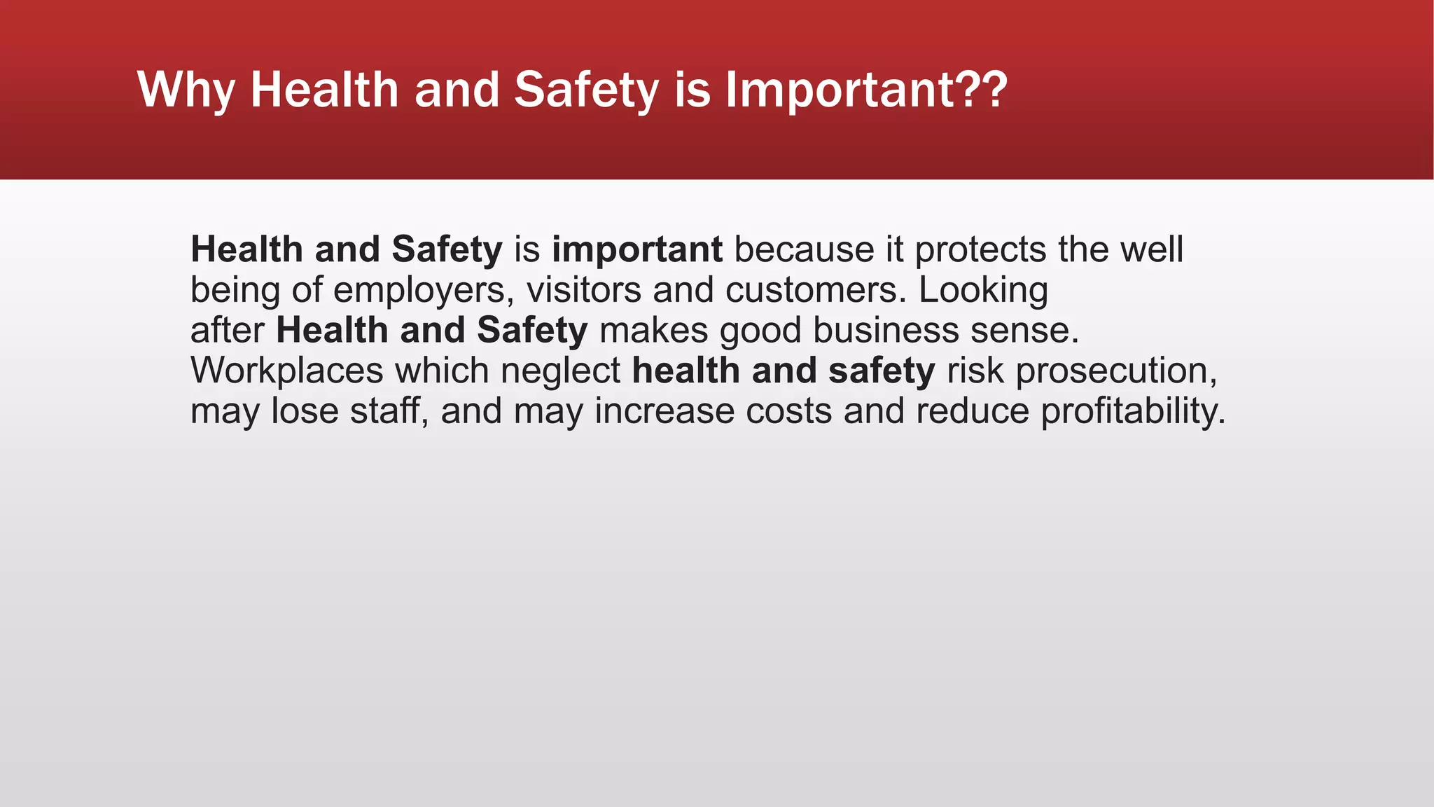 Why Health and Safety is Important??
Health and Safety is important because it protects the well
being of employers, visitors and customers. Looking
after Health and Safety makes good business sense.
Workplaces which neglect health and safety risk prosecution,
may lose staff, and may increase costs and reduce profitability.
 