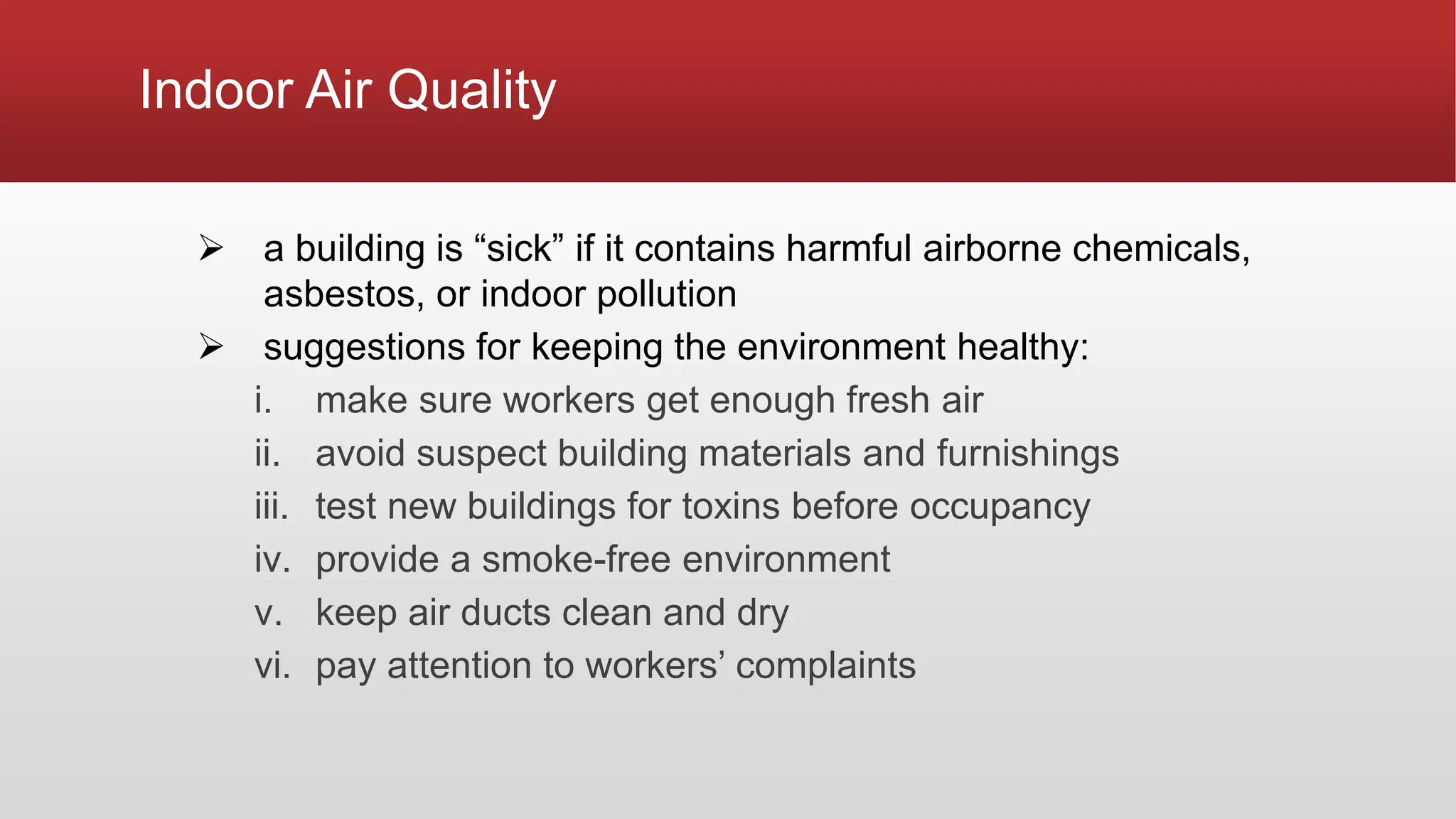 Indoor Air Quality
 a building is “sick” if it contains harmful airborne chemicals,
asbestos, or indoor pollution
 suggestions for keeping the environment healthy:
i. make sure workers get enough fresh air
ii. avoid suspect building materials and furnishings
iii. test new buildings for toxins before occupancy
iv. provide a smoke-free environment
v. keep air ducts clean and dry
vi. pay attention to workers’ complaints
 