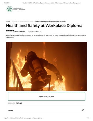 10/2/2018 Health and Safety at Workplace Diploma - London Institute of Business and Management and Management
https://www.libm.co.uk/course/health-and-safety-at-workplace-diploma/ 1/14
HOME / COURSE / HEALTH AND FITNESS / HEALTH AND SAFETY AT WORKPLACE DIPLOMA
Health and Safety at Workplace Diploma
( 1 REVIEWS ) 570 STUDENTS
Whether you’re a business owner or an employee, it is a must to have proper knowledge about workplace
health and …

£10.00£309.00
1 YEAR
TAKE THIS COURSE
 