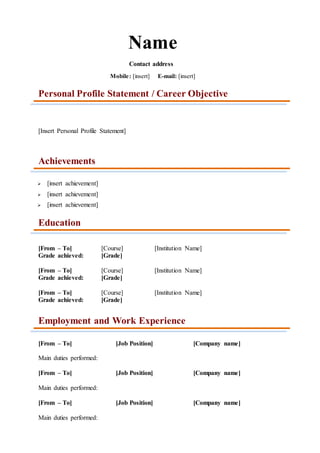 Name
Contact address
Mobile: [insert] E-mail: [insert]
Personal Profile Statement / Career Objective
[Insert Personal Profile Statement]
Achievements
 [insert achievement]
 [insert achievement]
 [insert achievement]
Education
[From – To] [Course] [Institution Name]
Grade achieved: [Grade]
[From – To] [Course] [Institution Name]
Grade achieved: [Grade]
[From – To] [Course] [Institution Name]
Grade achieved: [Grade]
Employment and Work Experience
[From – To] [Job Position] [Company name]
Main duties performed:
[From – To] [Job Position] [Company name]
Main duties performed:
[From – To] [Job Position] [Company name]
Main duties performed:
 