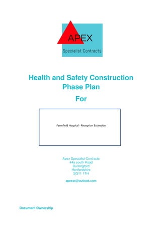 Health and Safety Construction
Phase Plan
For
Farmfield Hospital - Reception Extension
Apex Specialist Contracts
44a south Road
Buntingford
Hertfordshire
SG11 1TH
apexsc@outlook.com
Document Ownership
 