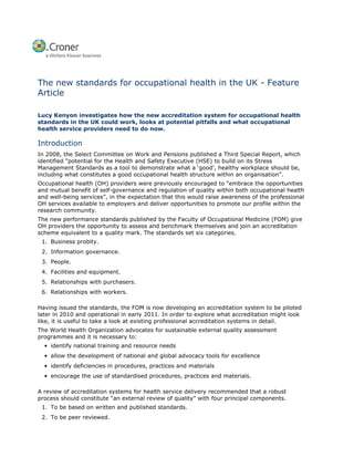 The new standards for occupational health in the UK - Feature
Article

Lucy Kenyon investigates how the new accreditation system for occupational health
standards in the UK could work, looks at potential pitfalls and what occupational
health service providers need to do now.

Introduction
In 2008, the Select Committee on Work and Pensions published a Third Special Report, which
identified “potential for the Health and Safety Executive (HSE) to build on its Stress
Management Standards as a tool to demonstrate what a ‘good’, healthy workplace should be,
including what constitutes a good occupational health structure within an organisation”.
Occupational health (OH) providers were previously encouraged to “embrace the opportunities
and mutual benefit of self-governance and regulation of quality within both occupational health
and well-being services”, in the expectation that this would raise awareness of the professional
OH services available to employers and deliver opportunities to promote our profile within the
research community.
The new performance standards published by the Faculty of Occupational Medicine (FOM) give
OH providers the opportunity to assess and benchmark themselves and join an accreditation
scheme equivalent to a quality mark. The standards set six categories.
 1. Business probity.
 2. Information governance.
 3. People.
 4. Facilities and equipment.
 5. Relationships with purchasers.
 6. Relationships with workers.

Having issued the standards, the FOM is now developing an accreditation system to be piloted
later in 2010 and operational in early 2011. In order to explore what accreditation might look
like, it is useful to take a look at existing professional accreditation systems in detail.
The World Health Organization advocates for sustainable external quality assessment
programmes and it is necessary to:
  • identify national training and resource needs
  • allow the development of national and global advocacy tools for excellence
  • identify deficiencies in procedures, practices and materials
  • encourage the use of standardised procedures, practices and materials.

A review of accreditation systems for health service delivery recommended that a robust
process should constitute “an external review of quality” with four principal components.
 1. To be based on written and published standards.
 2. To be peer reviewed.
 