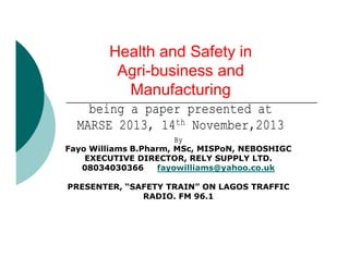 Health and Safety in
Agri-business and
Manufacturing
being a paper presented at
MARSE 2013, 14th November,2013
By
Fayo Williams B.Pharm, MSc, MISPoN, NEBOSHIGC
EXECUTIVE DIRECTOR, RELY SUPPLY LTD.
08034030366
fayowilliams@yahoo.co.uk
PRESENTER, “SAFETY TRAIN” ON LAGOS TRAFFIC
RADIO. FM 96.1

 