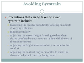 Avoiding Eyestrain
 Precautions that can be taken to avoid
eyestrain include:
 Exercising the eyes by periodically focusing on objects
at varying distances
 Blinking regularly
 Adjusting the screen height / seating so that when
sitting comfortably your eyes are in line with the top of
the monitor screen
 Adjusting the brightness control on your monitor for
comfort
 Adjusting the contrast on your monitor to make the
characters distinct from the background
 